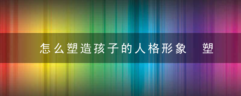 怎么塑造孩子的人格形象 塑造孩子人格形象的方法